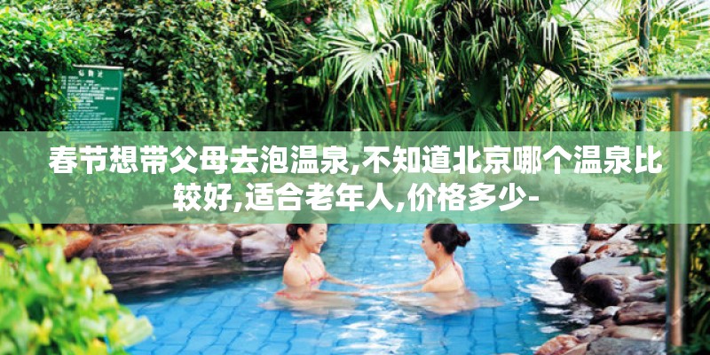 春节想带父母去泡温泉,不知道北京哪个温泉比较好,适合老年人,价格多少-