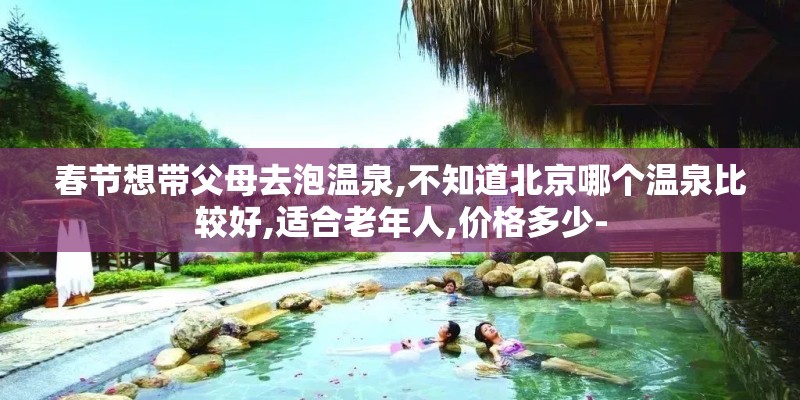 春节想带父母去泡温泉,不知道北京哪个温泉比较好,适合老年人,价格多少-