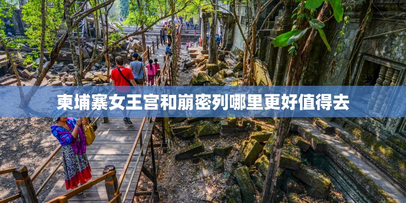 柬埔寨女王宫和崩密列哪里更好值得去 柬埔寨女王宫和崩密列哪里更好值得去