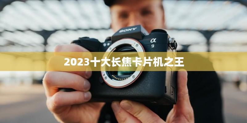 2023十大长焦卡片机之王