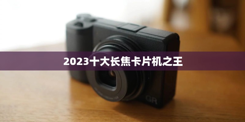 2023十大长焦卡片机之王