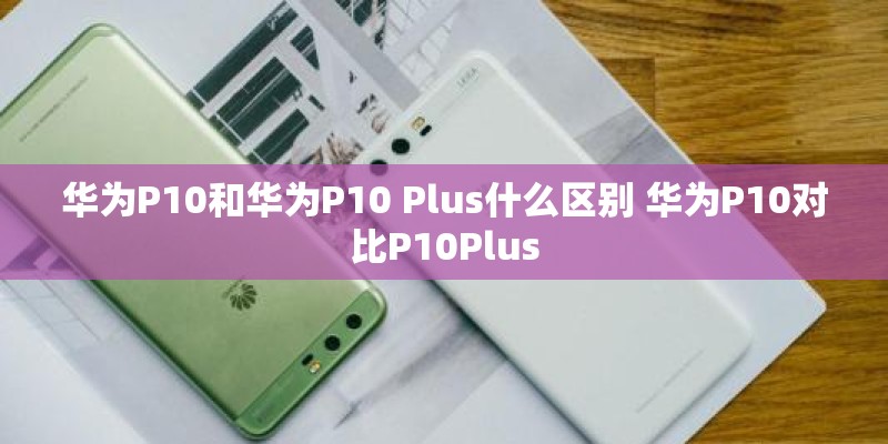 华为P10和华为P10 Plus什么区别 华为P10对比P10Plus