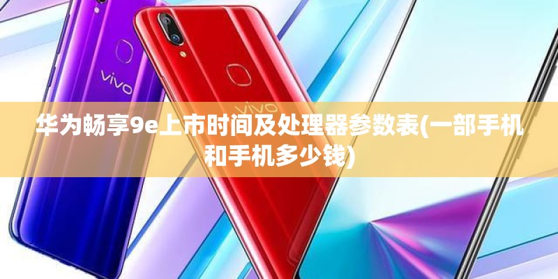 华为畅享9e上市时间及处理器参数表(一部手机和手机多少钱)