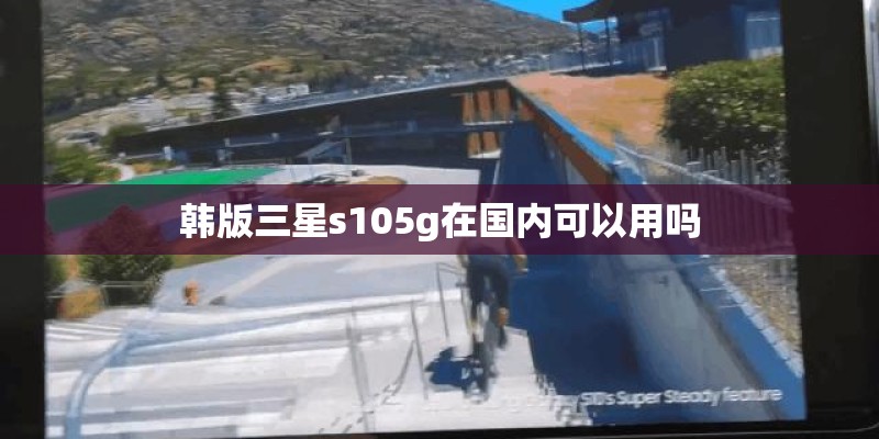 韩版三星s105g在国内可以用吗 韩版三星s105g在国内可以用吗