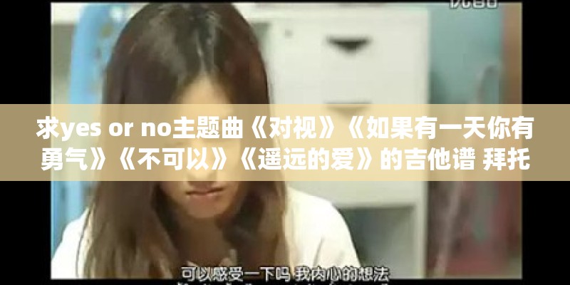 求yes or no主题曲《对视》《如果有一天你有勇气》《不可以》《遥远的爱》的吉他谱 拜托
