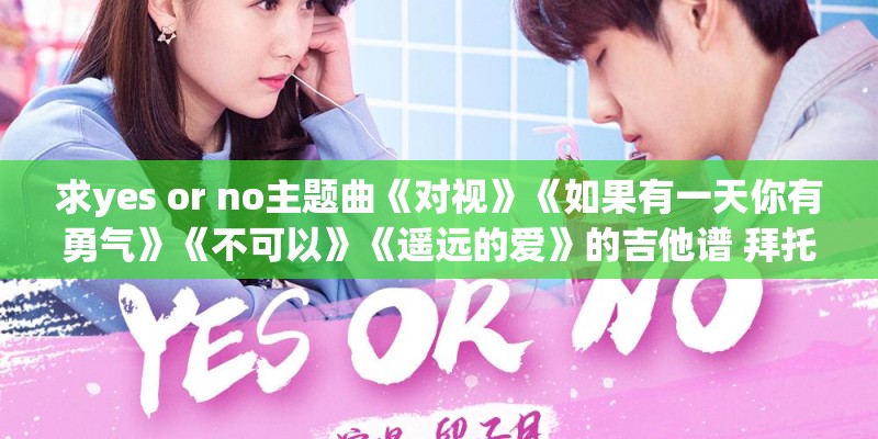 求yes or no主题曲《对视》《如果有一天你有勇气》《不可以》《遥远的爱》的吉他谱 拜托