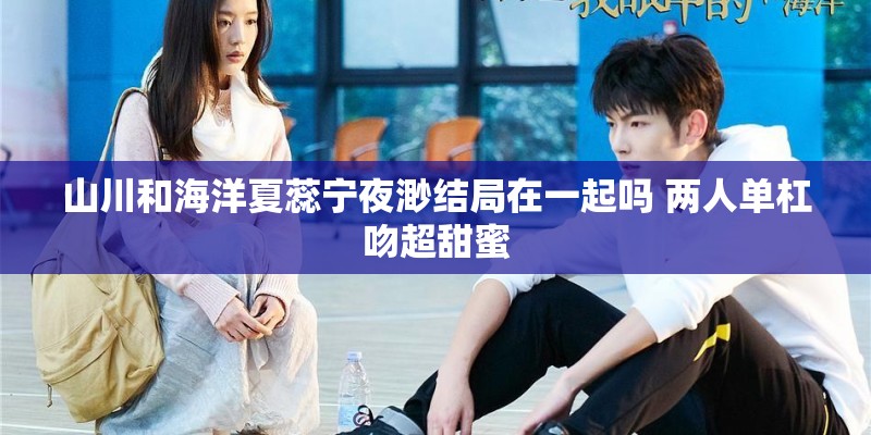 山川和海洋夏蕊宁夜渺结局在一起吗 两人单杠吻超甜蜜