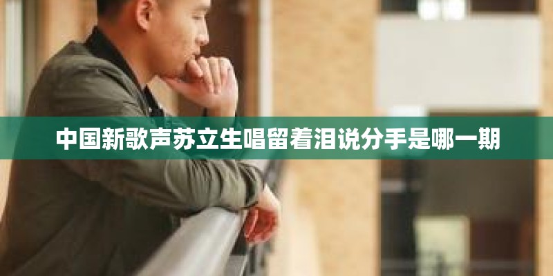 中国新歌声苏立生唱留着泪说分手是哪一期