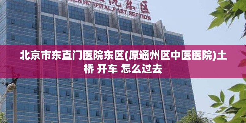 北京市东直门医院东区(原通州区中医医院)土桥 开车 怎么过去