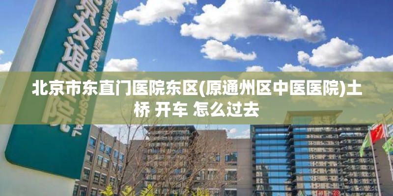 北京市东直门医院东区(原通州区中医医院)土桥 开车 怎么过去