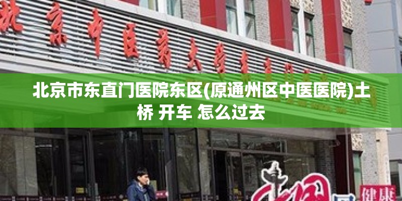 北京市东直门医院东区(原通州区中医医院)土桥 开车 怎么过去