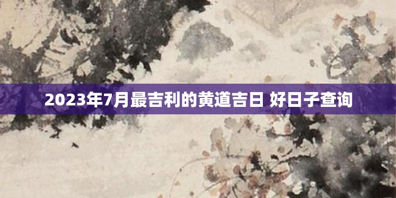 2023年7月最吉利的黄道吉日 好日子查询