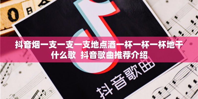 抖音烟一支一支一支地点酒一杯一杯一杯地干什么歌  抖音歌曲推荐介绍
