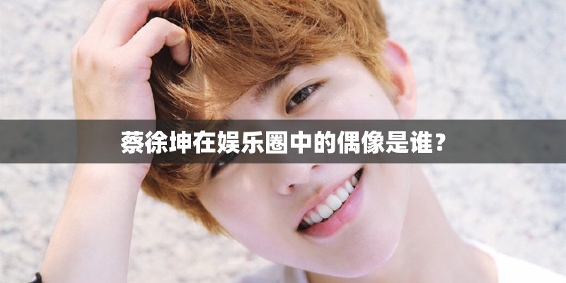 蔡徐坤在娱乐圈中的偶像是谁？
