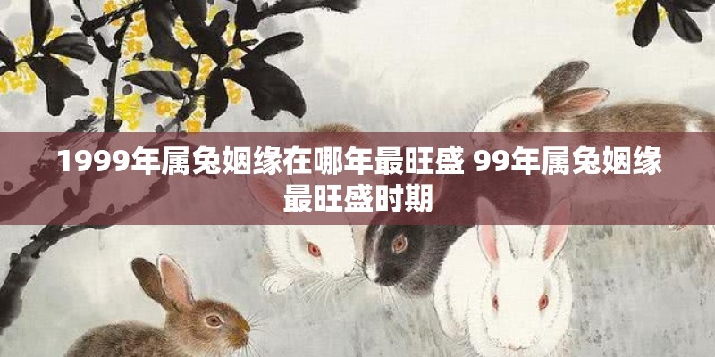 1999年属兔姻缘在哪年最旺盛 99年属兔姻缘最旺盛时期
