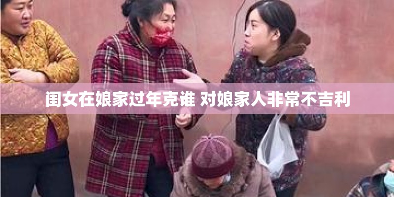 闺女在娘家过年克谁 对娘家人非常不吉利 闺女在娘家过年克谁 对娘家人非常不吉利