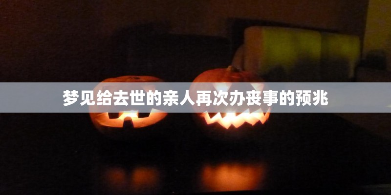 梦见给去世的亲人再次办丧事的预兆 梦见给去世的亲人再次办丧事的预兆