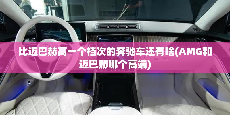 比迈巴赫高一个档次的奔驰车还有啥(AMG和迈巴赫哪个高端)
