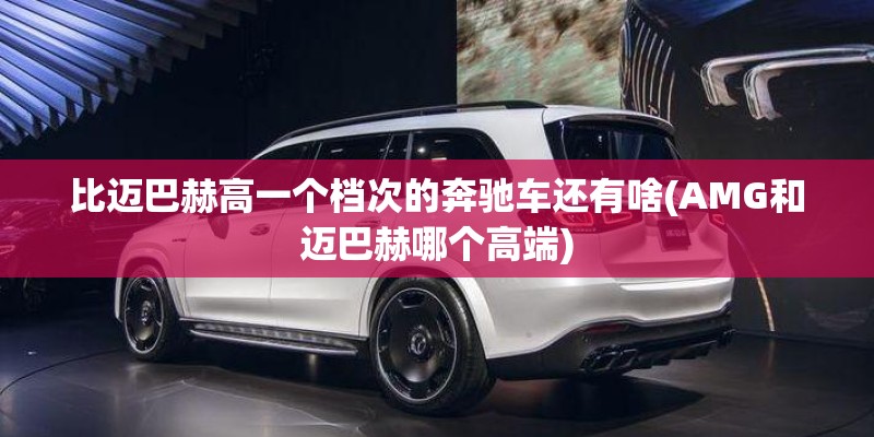 比迈巴赫高一个档次的奔驰车还有啥(AMG和迈巴赫哪个高端)