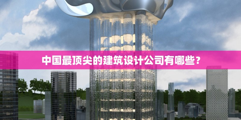中国最顶尖的建筑设计公司有哪些？