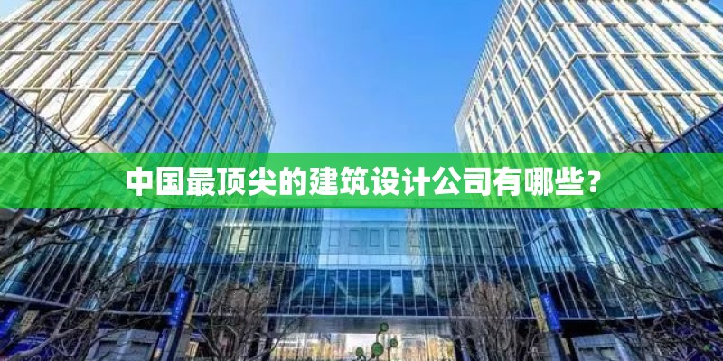 中国最顶尖的建筑设计公司有哪些？