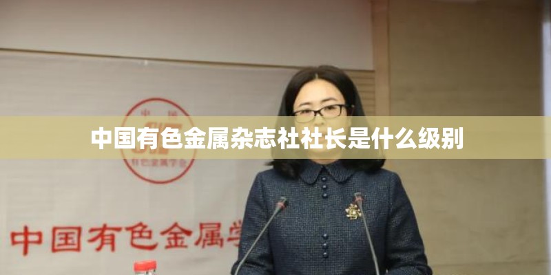 中国有色金属杂志社社长是什么级别 中国有色金属杂志社社长是什么级别