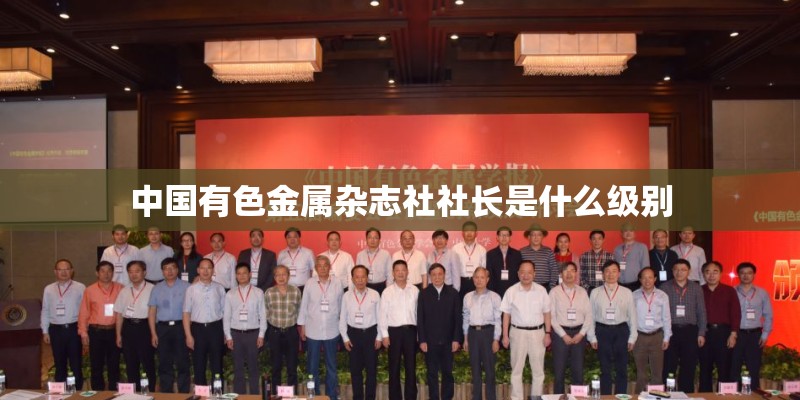 中国有色金属杂志社社长是什么级别 中国有色金属杂志社社长是什么级别