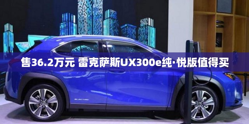 售36.2万元 雷克萨斯UX300e纯·悦版值得买