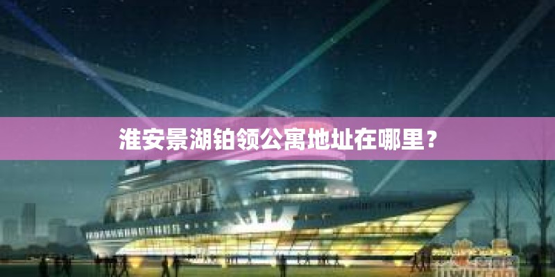 淮安景湖铂领公寓地址在哪里？