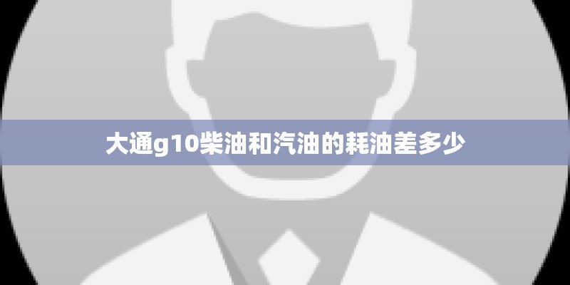 大通g10柴油和汽油的耗油差多少