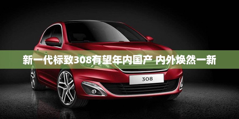 新一代标致308有望年内国产 内外焕然一新
