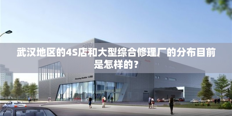 武汉地区的4S店和大型综合修理厂的分布目前是怎样的？