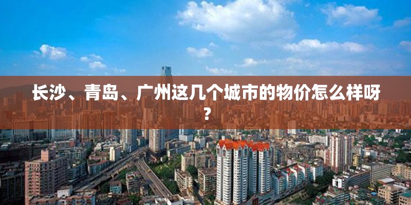 长沙、青岛、广州这几个城市的物价怎么样呀? 长沙、青岛、广州这几个城市的物价怎么样呀?
