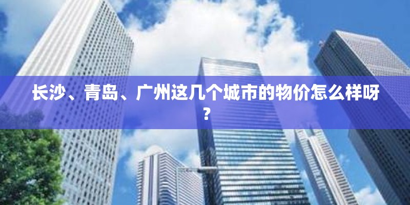 长沙、青岛、广州这几个城市的物价怎么样呀? 长沙、青岛、广州这几个城市的物价怎么样呀?