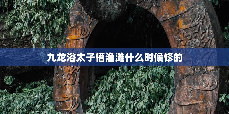 九龙浴太子槽渔滩什么时候修的
