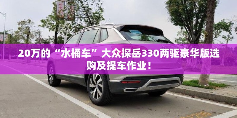 20万的“水桶车”大众探岳330两驱豪华版选购及提车作业！