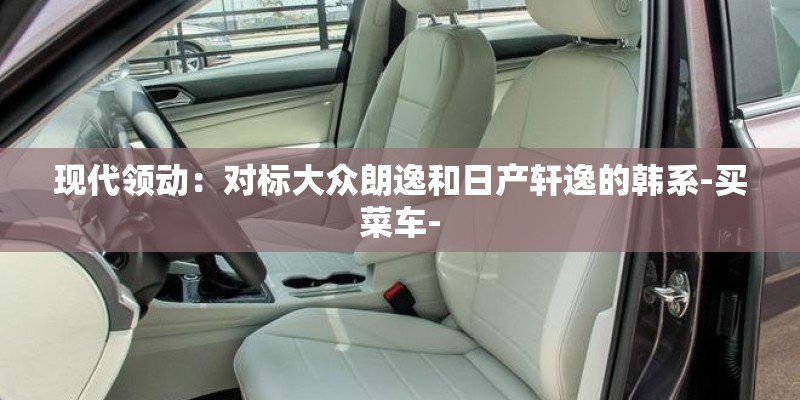 现代领动：对标大众朗逸和日产轩逸的韩系-买菜车-