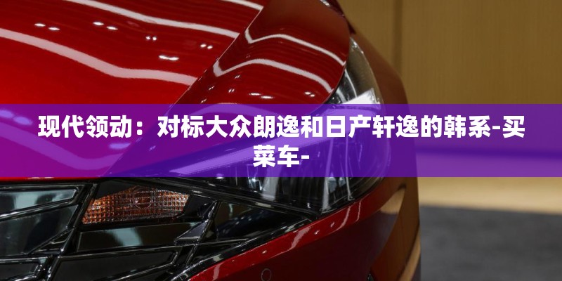现代领动：对标大众朗逸和日产轩逸的韩系-买菜车-