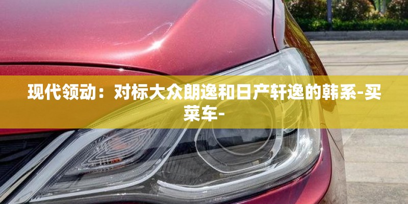 现代领动：对标大众朗逸和日产轩逸的韩系-买菜车-