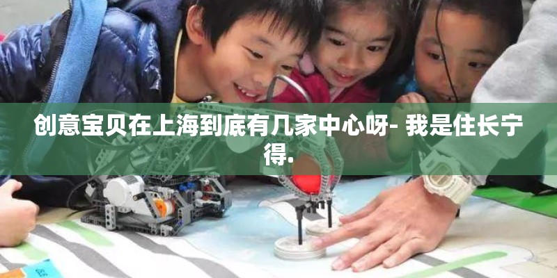 创意宝贝在上海到底有几家中心呀- 我是住长宁得.
