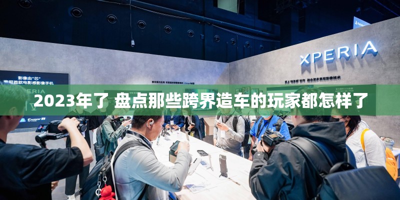2023年了 盘点那些跨界造车的玩家都怎样了