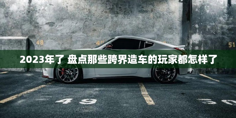 2023年了 盘点那些跨界造车的玩家都怎样了