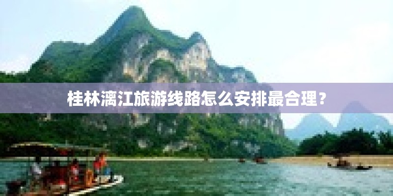 桂林漓江旅游线路怎么安排最合理? 桂林漓江旅游线路怎么安排最合理?
