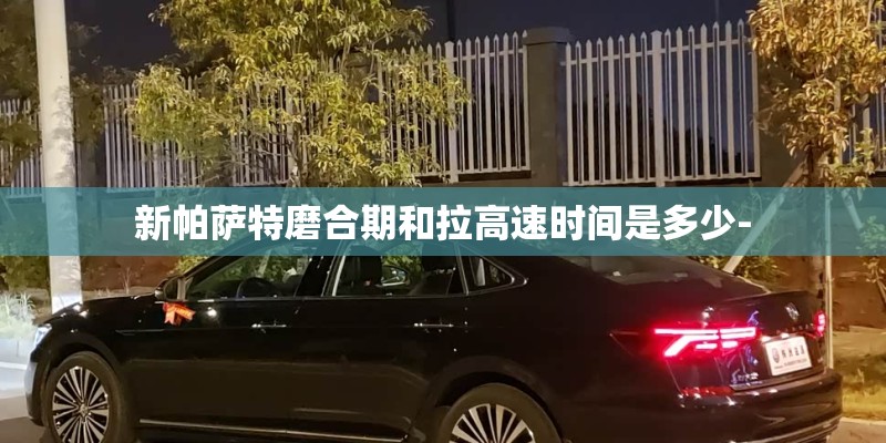 新帕萨特磨合期和拉高速时间是多少- 新帕萨特磨合期和拉高速时间是多少-