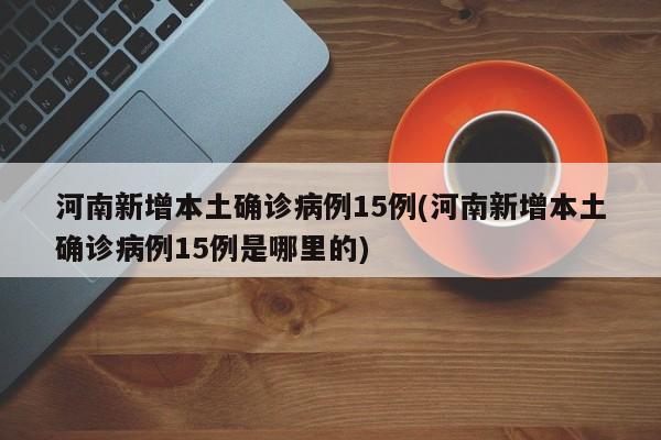 河南新增本土确诊病例15例(河南新增本土确诊病例15例是哪里的)