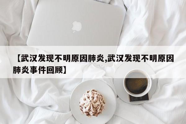 【武汉发现不明原因肺炎,武汉发现不明原因肺炎事件回顾】
