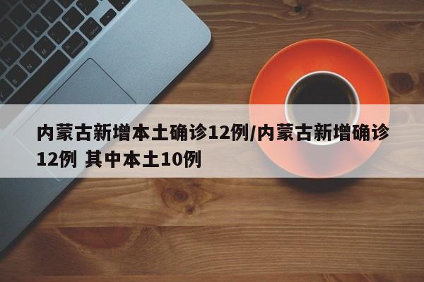 内蒙古新增本土确诊12例/内蒙古新增确诊12例 其中本土10例
