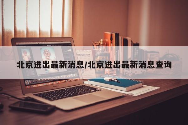 北京进出最新消息/北京进出最新消息查询
